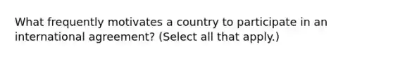 What frequently motivates a country to participate in an international agreement? (Select all that apply.)