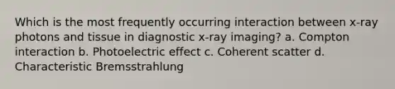 Which is the most frequently occurring interaction between x-ray photons and tissue in diagnostic x-ray imaging? a. Compton interaction b. Photoelectric effect c. Coherent scatter d. Characteristic Bremsstrahlung