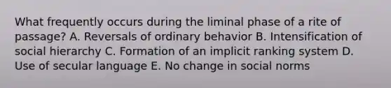 What frequently occurs during the liminal phase of a rite of passage? A. Reversals of ordinary behavior B. Intensification of social hierarchy C. Formation of an implicit ranking system D. Use of secular language E. No change in social norms