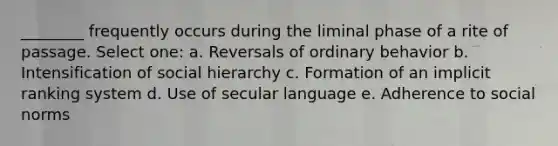 ________ frequently occurs during the liminal phase of a rite of passage. Select one: a. Reversals of ordinary behavior b. Intensification of social hierarchy c. Formation of an implicit ranking system d. Use of secular language e. Adherence to social norms