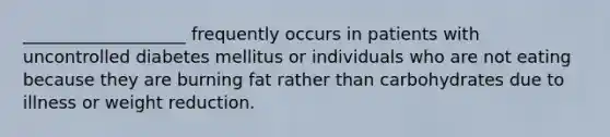 ___________________ frequently occurs in patients with uncontrolled diabetes mellitus or individuals who are not eating because they are burning fat rather than carbohydrates due to illness or weight reduction.