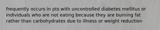 frequently occurs in pts with uncontrolled diabetes mellitus or individuals who are not eating because they are burning fat rather than carbohydrates due to illness or weight reduction