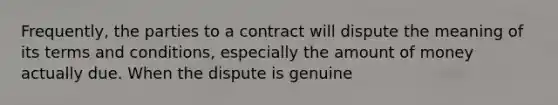 Frequently, the parties to a contract will dispute the meaning of its terms and conditions, especially the amount of money actually due. When the dispute is genuine