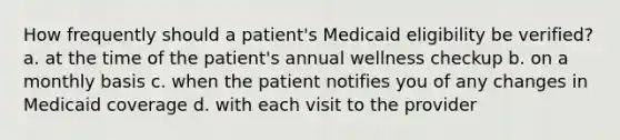 How frequently should a patient's Medicaid eligibility be verified? a. at the time of the patient's annual wellness checkup b. on a monthly basis c. when the patient notifies you of any changes in Medicaid coverage d. with each visit to the provider