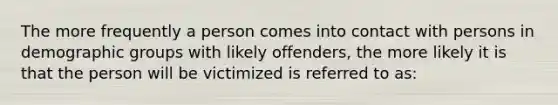 The more frequently a person comes into contact with persons in demographic groups with likely offenders, the more likely it is that the person will be victimized is referred to as: