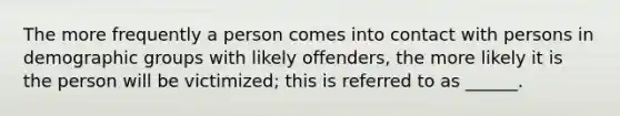 The more frequently a person comes into contact with persons in demographic groups with likely offenders, the more likely it is the person will be victimized; this is referred to as ______.