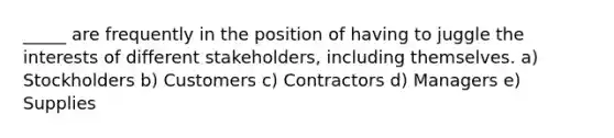 _____ are frequently in the position of having to juggle the interests of different stakeholders, including themselves. a) Stockholders b) Customers c) Contractors d) Managers e) Supplies