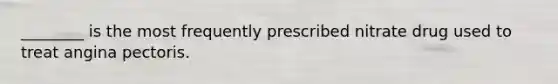 ________ is the most frequently prescribed nitrate drug used to treat angina pectoris.