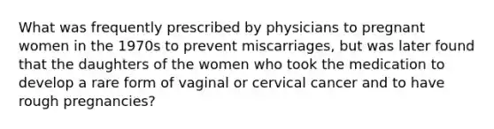 What was frequently prescribed by physicians to pregnant women in the 1970s to prevent miscarriages, but was later found that the daughters of the women who took the medication to develop a rare form of vaginal or cervical cancer and to have rough pregnancies?