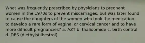 What was frequently prescribed by physicians to pregnant women in the 1970s to prevent miscarriages, but was later found to cause the daughters of the women who took the medication to develop a rare form of vaginal or cervical cancer and to have more difficult pregnancies? a. AZT b. thalidomide c. birth control d. DES (diethylstilbestrol)