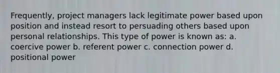 Frequently, project managers lack legitimate power based upon position and instead resort to persuading others based upon personal relationships. This type of power is known as: a. coercive power b. referent power c. connection power d. positional power