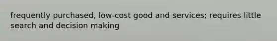 frequently purchased, low-cost good and services; requires little search and decision making