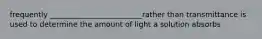 frequently _________________________rather than transmittance is used to determine the amount of light a solution absorbs