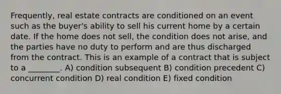 Frequently, real estate contracts are conditioned on an event such as the buyer's ability to sell his current home by a certain date. If the home does not sell, the condition does not arise, and the parties have no duty to perform and are thus discharged from the contract. This is an example of a contract that is subject to a ________. A) condition subsequent B) condition precedent C) concurrent condition D) real condition E) fixed condition