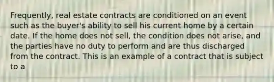 Frequently, real estate contracts are conditioned on an event such as the buyer's ability to sell his current home by a certain date. If the home does not sell, the condition does not arise, and the parties have no duty to perform and are thus discharged from the contract. This is an example of a contract that is subject to a