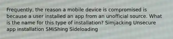 Frequently, the reason a mobile device is compromised is because a user installed an app from an unofficial source. What is the name for this type of installation? Simjacking Unsecure app installation SMiShing Sideloading