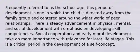 Frequently referred to as the school age, this period of development is one in which the child is directed away from the family group and centered around the wider world of peer relationships. There is steady advancement in physical, mental, and social development with emphasis on developing skill competencies. Social cooperation and early moral development take on more importance with relevance for later life stages. This is a critical period in the development of a self-concept.