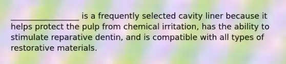 _________________ is a frequently selected cavity liner because it helps protect the pulp from chemical irritation, has the ability to stimulate reparative dentin, and is compatible with all types of restorative materials.