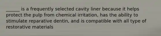 ______ is a frequently selected cavity liner because it helps protect the pulp from chemical irritation, has the ability to stimulate reparative dentin, and is compatible with all type of restorative materials