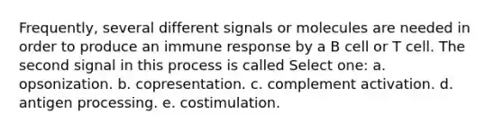 Frequently, several different signals or molecules are needed in order to produce an immune response by a B cell or T cell. The second signal in this process is called Select one: a. opsonization. b. copresentation. c. complement activation. d. antigen processing. e. costimulation.