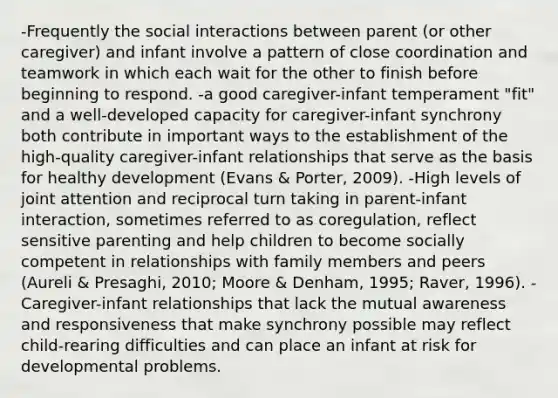 -Frequently the social interactions between parent (or other caregiver) and infant involve a pattern of close coordination and teamwork in which each wait for the other to finish before beginning to respond. -a good caregiver-infant temperament "fit" and a well-developed capacity for caregiver-infant synchrony both contribute in important ways to the establishment of the high-quality caregiver-infant relationships that serve as the basis for healthy development (Evans & Porter, 2009). -High levels of joint attention and reciprocal turn taking in parent-infant interaction, sometimes referred to as coregulation, reflect sensitive parenting and help children to become socially competent in relationships with family members and peers (Aureli & Presaghi, 2010; Moore & Denham, 1995; Raver, 1996). -Caregiver-infant relationships that lack the mutual awareness and responsiveness that make synchrony possible may reflect child-rearing difficulties and can place an infant at risk for developmental problems.