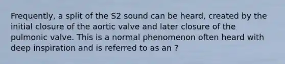 Frequently, a split of the S2 sound can be heard, created by the initial closure of the aortic valve and later closure of the pulmonic valve. This is a normal phenomenon often heard with deep inspiration and is referred to as an ?