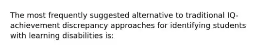 The most frequently suggested alternative to traditional IQ-achievement discrepancy approaches for identifying students with learning disabilities is: