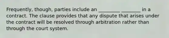 Frequently, though, parties include an _________ ________ in a contract. The clause provides that any dispute that arises under the contract will be resolved through arbitration rather than through the court system.