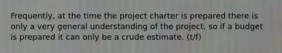 Frequently, at the time the project charter is prepared there is only a very general understanding of the project, so if a budget is prepared it can only be a crude estimate. (t/f)