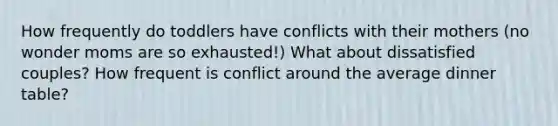 How frequently do toddlers have conflicts with their mothers (no wonder moms are so exhausted!) What about dissatisfied couples? How frequent is conflict around the average dinner table?