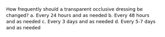 How frequently should a transparent occlusive dressing be changed? a. Every 24 hours and as needed b. Every 48 hours and as needed c. Every 3 days and as needed d. Every 5-7 days and as needed