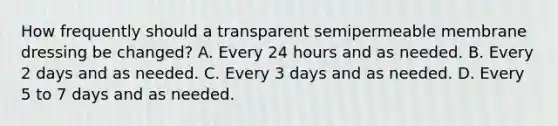 How frequently should a transparent semipermeable membrane dressing be changed? A. Every 24 hours and as needed. B. Every 2 days and as needed. C. Every 3 days and as needed. D. Every 5 to 7 days and as needed.