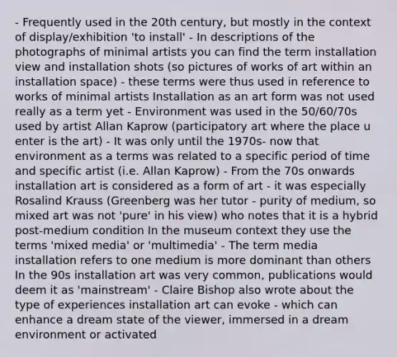 - Frequently used in the 20th century, but mostly in the context of display/exhibition 'to install' - In descriptions of the photographs of minimal artists you can find the term installation view and installation shots (so pictures of works of art within an installation space) - these terms were thus used in reference to works of minimal artists Installation as an art form was not used really as a term yet - Environment was used in the 50/60/70s used by artist Allan Kaprow (participatory art where the place u enter is the art) - It was only until the 1970s- now that environment as a terms was related to a specific period of time and specific artist (i.e. Allan Kaprow) - From the 70s onwards installation art is considered as a form of art - it was especially Rosalind Krauss (Greenberg was her tutor - purity of medium, so mixed art was not 'pure' in his view) who notes that it is a hybrid post-medium condition In the museum context they use the terms 'mixed media' or 'multimedia' - The term media installation refers to one medium is more dominant than others In the 90s installation art was very common, publications would deem it as 'mainstream' - Claire Bishop also wrote about the type of experiences installation art can evoke - which can enhance a dream state of the viewer, immersed in a dream environment or activated