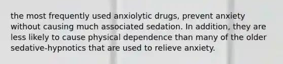 the most frequently used anxiolytic drugs, prevent anxiety without causing much associated sedation. In addition, they are less likely to cause physical dependence than many of the older sedative-hypnotics that are used to relieve anxiety.