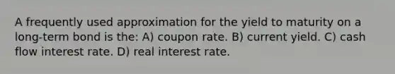 A frequently used approximation for the yield to maturity on a long-term bond is the: A) coupon rate. B) current yield. C) cash flow interest rate. D) real interest rate.