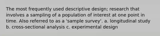 The most frequently used descriptive design; research that involves a sampling of a population of interest at one point in time. Also referred to as a 'sample survey'. a. longitudinal study b. cross-sectional analysis c. experimental design