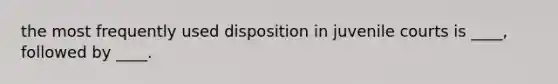 the most frequently used disposition in juvenile courts is ____, followed by ____.