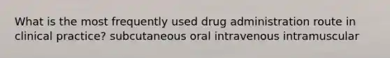 What is the most frequently used drug administration route in clinical practice? subcutaneous oral intravenous intramuscular