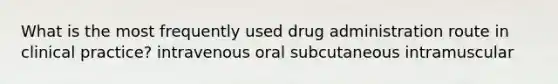 What is the most frequently used drug administration route in clinical practice? intravenous oral subcutaneous intramuscular