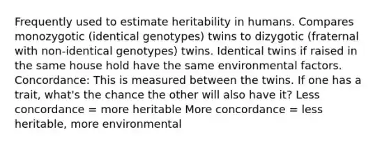 Frequently used to estimate heritability in humans. Compares monozygotic (identical genotypes) twins to dizygotic (fraternal with non-identical genotypes) twins. Identical twins if raised in the same house hold have the same environmental factors. Concordance: This is measured between the twins. If one has a trait, what's the chance the other will also have it? Less concordance = more heritable More concordance = less heritable, more environmental