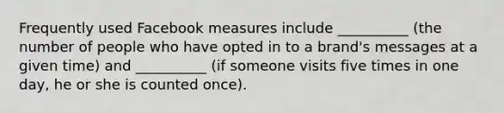 Frequently used Facebook measures include __________ (the number of people who have opted in to a brand's messages at a given time) and __________ (if someone visits five times in one day, he or she is counted once).