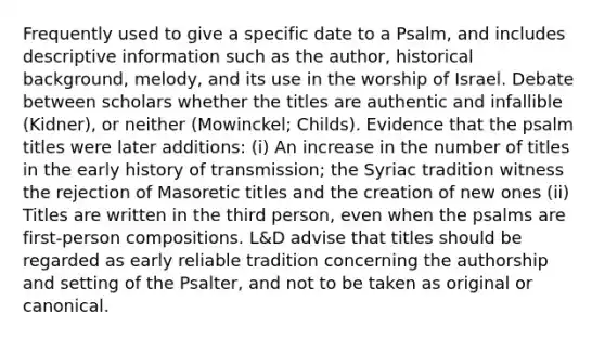 Frequently used to give a specific date to a Psalm, and includes descriptive information such as the author, historical background, melody, and its use in the worship of Israel. Debate between scholars whether the titles are authentic and infallible (Kidner), or neither (Mowinckel; Childs). Evidence that the psalm titles were later additions: (i) An increase in the number of titles in the early history of transmission; the Syriac tradition witness the rejection of Masoretic titles and the creation of new ones (ii) Titles are written in the third person, even when the psalms are first-person compositions. L&D advise that titles should be regarded as early reliable tradition concerning the authorship and setting of the Psalter, and not to be taken as original or canonical.