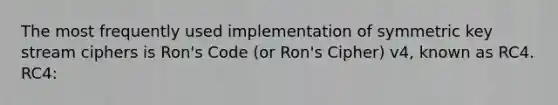 The most frequently used implementation of symmetric key stream ciphers is Ron's Code (or Ron's Cipher) v4, known as RC4. RC4: