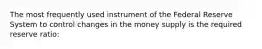 The most frequently used instrument of the Federal Reserve System to control changes in the money supply is the required reserve ratio: