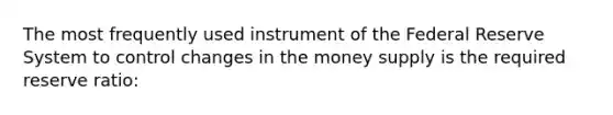 The most frequently used instrument of the Federal Reserve System to control changes in the money supply is the required reserve ratio: