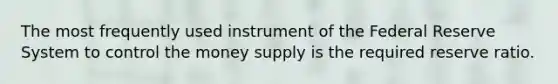 The most frequently used instrument of the Federal Reserve System to control the money supply is the required reserve ratio.