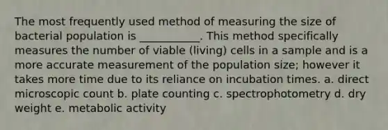 The most frequently used method of measuring the size of bacterial population is ___________. This method specifically measures the number of viable (living) cells in a sample and is a more accurate measurement of the population size; however it takes more time due to its reliance on incubation times. a. direct microscopic count b. plate counting c. spectrophotometry d. dry weight e. metabolic activity