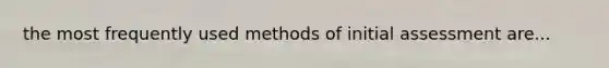 the most frequently used methods of initial assessment are...