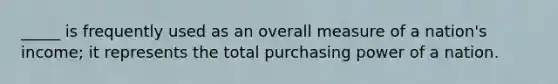 _____ is frequently used as an overall measure of a nation's income; it represents the total purchasing power of a nation.