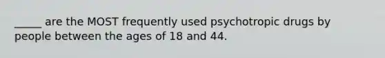 _____ are the MOST frequently used psychotropic drugs by people between the ages of 18 and 44.